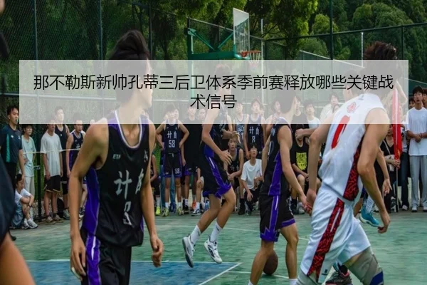 那不勒斯新帅孔蒂三后卫体系季前赛释放哪些关键战术信号
